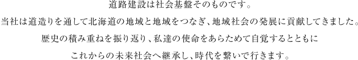 道路建設は社会基盤そのものです。当社は道造りを通して北海道の地域と地域をつなぎ、地域社会の発展に貢献してきました。歴史の積み重ねを振り返り、私達の使命をあらためて自覚するとともにこれからの未来社会へ継承し、時代を繋いで行きます。